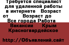 Требуется специалист для удаленной работы в интернете › Возраст от ­ 18 › Возраст до ­ 56 - Все города Работа » Вакансии   . Крым,Красногвардейское